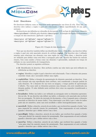 3.4.2 Descritores
Os descritores deﬁnem como os elementos ser˜ao apresentados nas ´areas da tela. Para isso, um
descritor deve indicar a regi˜ao `a qual est´a relacionado e deﬁnir especiﬁcidades de sua apre-
senta¸c˜ao.
Os descritores s˜ao deﬁnidos no cabe¸calho do documento NCL na base de descritores, elemento
<descriptorBase> e deﬁnido pelo elemento <descriptor>. O exemplo da Figura 3.9 demonstra
a cria¸c˜ao de dois descritores (dpFundo e dpVideo).
<descriptor id="dpFundo" region="rgFundo"/>
<descriptor id="dpVideo" region="rgVideo"/>
Figura 3.9: Cria¸c˜ao de dois descritores.
Note que um descritor tamb´em deﬁne um identiﬁcador ´unico. Al´em disso, um descritor deﬁne
a regi˜ao `a qual este est´a associado atrav´es do atributo region. Um descritor n˜ao ´e utilizado
somente para relacionar um elemento com uma regi˜ao da tela. Al´em disso, o descritor pode
ser utilizado para deﬁnir como ser´a feita a navega¸c˜ao pela tela, atrav´es dos bot˜oes do controle
remoto, bem como mudar a forma como um elemento ´e apresentado, mudando seu tempo de
exibi¸c˜ao ou sua caracter´ıstica de transparˆencia.
Um descritor possui os seguintes atributos:
• id: Identiﬁcador do descritor. Este atributo cont´em um valor ´unico que ser´a utilizado em
referˆencias ao descritor.
• region: Identiﬁca a regi˜ao `a qual o descritor est´a relacionado. Caso o elemento n˜ao possua
conte´udo visual, n˜ao ´e necess´ario deﬁnir uma regi˜ao.
• explicitDur: Deﬁne a dura¸c˜ao da apresenta¸c˜ao do elemento associado ao descritor. Caso
uma dura¸c˜ao n˜ao seja especiﬁcada neste atributo, ser´a considerada a dura¸c˜ao padr˜ao de
cada elemento. Se o elemento for um texto ou imagem, o tempo padr˜ao de apresenta¸c˜ao
´e inﬁnito. Nos casos onde os elementos possuem uma dura¸c˜ao, esta ser´a considerada sua
dura¸c˜ao padr˜ao. O valor deﬁnido neste atributo deve estar em segundos (considerando a
unidade ”s”).
• focusIndex: Deﬁne um ´ındice a ser utilizado na navega¸c˜ao entre os elementos apresenta-
dos na tela. Se um descritor n˜ao deﬁnir um ´ındice, o elemento a ele associado n˜ao receber´a
foco na navega¸c˜ao. No in´ıcio da execu¸c˜ao do documento, o foco ´e passado para o elemento
associado ao descritor de menor ´ındice. Uma observa¸c˜ao a ser feita ´e que o valor do ´ındice
pode n˜ao ser num´erico, nesse caso ser´a escolhido o ´ındice lexicograﬁcamente menor.
• moveLeft: Deﬁne o descrito, atrav´es do seu´ındice, que receber´a foco quando o bot˜ao ”seta
para esquerda”do controle remoto for pressionado. Esse mapeamento s´o ser´a realizado
quando o descritor que o deﬁne estiver com o foco.
• moveRight: Deﬁne o descritor, atrav´es do seu ´ındice, que receber´a foco quando o bot˜ao
”seta para direita”do controle remoto for pressionado. Esse mapeamento s´o ser´a realizado
quando o descritor que o deﬁne estiver com o foco.
• moveUp: Deﬁne o descritor, atrav´es do seu ´ındice, que receber´a foco quando o bot˜ao
”seta para cima”do controle remoto for pressionado. Esse mapeamento s´o ser´a realizado
quando o descritor que o deﬁne estiver com o foco.
16
 