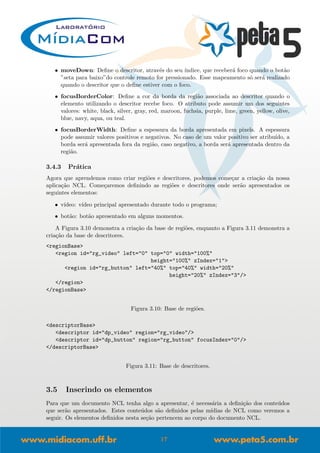 • moveDown: Deﬁne o descritor, atrav´es do seu ´ındice, que receber´a foco quando o bot˜ao
”seta para baixo”do controle remoto for pressionado. Esse mapeamento s´o ser´a realizado
quando o descritor que o deﬁne estiver com o foco.
• focusBorderColor: Deﬁne a cor da borda da regi˜ao associada ao descritor quando o
elemento utilizando o descritor recebe foco. O atributo pode assumir um dos seguintes
valores: white, black, silver, gray, red, maroon, fuchsia, purple, lime, green, yellow, olive,
blue, navy, aqua, ou teal.
• focusBorderWidth: Deﬁne a espessura da borda apresentada em pixels. A espessura
pode assumir valores positivos e negativos. No caso de um valor positivo ser atribu´ıdo, a
borda ser´a apresentada fora da regi˜ao, caso negativo, a borda ser´a apresentada dentro da
regi˜ao.
3.4.3 Pr´atica
Agora que aprendemos como criar regi˜oes e descritores, podemos come¸car a cria¸c˜ao da nossa
aplica¸c˜ao NCL. Come¸caremos deﬁnindo as regi˜oes e descritores onde ser˜ao apresentados os
seguintes elementos:
• v´ıdeo: v´ıdeo principal apresentado durante todo o programa;
• bot˜ao: bot˜ao apresentado em alguns momentos.
A Figura 3.10 demonstra a cria¸c˜ao da base de regi˜oes, enquanto a Figura 3.11 demonstra a
cria¸c˜ao da base de descritores.
<regionBase>
<region id="rg_video" left="0" top="0" width="100%"
height="100%" zIndex="1">
<region id="rg_button" left="40%" top="40%" width="20%"
height="20%" zIndex="3"/>
</region>
</regionBase>
Figura 3.10: Base de regi˜oes.
<descriptorBase>
<descriptor id="dp_video" region="rg_video"/>
<descriptor id="dp_button" region="rg_button" focusIndex="0"/>
</descriptorBase>
Figura 3.11: Base de descritores.
3.5 Inserindo os elementos
Para que um documento NCL tenha algo a apresentar, ´e necess´aria a deﬁni¸c˜ao dos conte´udos
que ser˜ao apresentados. Estes conte´udos s˜ao deﬁnidos pelas m´ıdias de NCL como veremos a
seguir. Os elementos deﬁnidos nesta se¸c˜ao pertencem ao corpo do documento NCL.
17
 