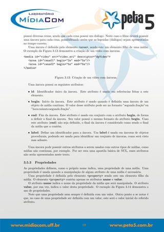 possui diversas cenas, sendo que cada cena possui um di´alogo. Neste caso o ﬁlme dever´a possuir
uma ˆancora para cada cena, possibilitando assim que as legendas (di´alogos) sejam apresentadas
no tempo correto.
Uma ˆancora ´e deﬁnida pelo elemento <area>, sendo este um elemento ﬁlho de uma m´ıdia.
O exemplo da Figura 3.13 demonstra a cria¸c˜ao de um v´ıdeo com ˆancoras.
<media id="video" src="video.avi" descriptor="dpVideo">
<area id="cena01" begin="2s" end="5s"/>
<area id="cena02" begin="5s" end="6s"/>
</media>
Figura 3.13: Cria¸c˜ao de um v´ıdeo com ˆancoras.
Uma ˆancora possui os seguintes atributos:
• id: Identiﬁcador ´unico da ˆancora. Este atributo ´e usado em referˆencias feitas a este
elemento.
• begin: In´ıcio da ˆancora. Este atributo ´e usado quando ´e deﬁnida uma ˆancora de um
objeto de m´ıdia cont´ınuo. O valor desse atributo pode ser no formato ”segundo.fra¸c˜ao”ou
”hora:minuto:segundo.fra¸c˜ao”.
• end: Fim da ˆancora. Este atributo ´e usado em conjunto com o atributo begin, de forma
a deﬁnir o ﬁnal da ˆancora. Seu valor possui o mesmo formato do atributo begin. Caso
este atributo (end) n˜ao seja deﬁnido, o ﬁnal da ˆancora ´e considerado como sendo o ﬁnal
da m´ıdia que a cont´em.
• label: Deﬁne um identiﬁcador para a ˆancora. Um label ´e usado em ˆancoras de objetos
procedurais, podendo ser usado para identiﬁcar um conjunto de ˆancoras, como ser´a visto
mas adiante.
Uma ˆancora pode possuir outros atributos a serem usados com outros tipos de m´ıdias, como
m´ıdias n˜ao cont´ınuas, por exemplo. Por ser esta uma apostila b´asica de NCL, esses atributos
n˜ao ser˜ao apresentados neste texto.
3.5.3 Propriedades
As propriedades deﬁnem, como o pr´oprio nome indica, uma propriedade de uma m´ıdia. Uma
propriedade ´e usada quando a manipula¸c˜ao de algum atributo de uma m´ıdia ´e necess´aria.
Uma propriedade ´e deﬁnida pelo elemento <property> sendo este um elemento ﬁlho da
m´ıdia. O elemento <property> cont´em apenas os atributos name e value.
O atributo name indica o nome da propriedade da m´ıdia que ser´a manipulada. O atributo
value, por sua vez, indica o valor desta propriedade. O exemplo da Figura 3.14 demonstra o
uso de propriedades.
Note que uma propriedade nem sempre ´e deﬁnida com um valor. Outro ponto a se notar ´e
que, no caso de uma propriedade ser deﬁnida com um valor, este ser´a o valor inicial do referido
atributo.
19
 