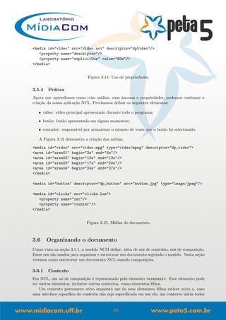<media id="video" src="video.avi" descriptor="dpVideo"/>
<property name="descriptor"/>
<property name="explicitDur" value="60s"/>
</media>
Figura 3.14: Uso de propriedades.
3.5.4 Pr´atica
Agora que aprendemos como criar m´ıdias, suas ˆancoras e propriedades, podemos continuar a
cria¸c˜ao da nossa aplica¸c˜ao NCL. Precisamos deﬁnir os seguintes elementos:
• v´ıdeo: v´ıdeo principal apresentado durante todo o programa;
• bot˜ao: bot˜ao apresentado em alguns momentos;
• contador: respons´avel por armazenar o n´umero de vezes que o bot˜ao foi selecionado.
A Figura 3.15 demonstra a cria¸c˜ao das m´ıdias.
<media id="video" src="video.mpg" type="video/mpeg" descriptor="dp_video">
<area id="area01" begin="3s" end="6s"/>
<area id="area02" begin="10s" end="13s"/>
<area id="area03" begin="17s" end="20s"/>
<area id="area04" begin="24s" end="27s"/>
</media>
<media id="button" descriptor="dp_button" src="button.jpg" type="image/jpeg"/>
<media id="clicks" src="clicks.lua">
<property name="inc"/>
<property name="counter"/>
</media>
Figura 3.15: M´ıdias do documento.
3.6 Organizando o documento
Como visto na se¸c˜ao 3.1.1, o modelo NCM deﬁne, al´em de n´os de conte´udo, n´os de composi¸c˜ao.
Estes n´os s˜ao usados para organizar e estruturar um documento seguindo o modelo. Nesta se¸c˜ao
veremos como estruturar um documento NCL usando composi¸c˜oes.
3.6.1 Contexto
Em NCL, um n´o de composi¸c˜ao ´e representado pelo elemento <context>. Este elemento pode
ter outros elementos, inclusive outros contextos, como elementos ﬁlhos.
Um contexto permanece ativo enquanto um de seus elementos ﬁlhos estiver ativo e, caso
uma interface espec´ıﬁca do contexto n˜ao seja especiﬁcada em um elo, um contexto inicia todos
20
 