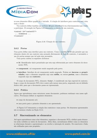 os seus elementos ﬁlhos quanto ele ´e iniciado. A cria¸c˜ao de interfaces para contextos ser´a vista
mais a frente.
Um contexto deﬁne tamb´em um atributo id para identiﬁc´a-lo em relacionamentos que venha
a participar. O exemplo da Figura 3.16 demonstra a cria¸c˜ao de um contexto.
<context id="context01">
... elementos ...
</context>
Figura 3.16: Cria¸c˜ao de um contexto.
3.6.2 Portas
Uma porta deﬁne uma interface para um contexto. Como o modelo NCM n˜ao permite que um
elemento dentro de um contexto seja acessado diretamente de fora do contexto, ´e necess´ario o
uso de portas sempre que tal a¸c˜ao seja necess´aria.
Uma porta cont´em os seguintes atributos:
• id: Identiﬁcador ´unico permitindo que esta seja referenciada por outro elemento do docu-
mento NCL.
• component: n´o componente sendo mapeado pela porta.
• interface: Interface do n´o componente sendo mapeado. Podem ser ˆancoras ou propri-
edades, caso o elemento mapeado seja uma m´ıdia, ou outras portas, caso o elemento
mapeado seja um contexto.
O corpo do documento NCL, elemento <body>, ´e considerado um tipo especial de contexto.
Logo o corpo do documento NCL deve conter pelo menos uma porta, mapeando um n´o deﬁnido
dentro dele, para que o documento possa ser apresentado.
3.6.3 Pr´atica
Agora que aprendemos como estruturar nosso documento, podemos continuar com nosso apli-
cativo. Precisamos deﬁnir os seguintes elementos:
• corpo do documento ncl;
• uma porta para o primeiro elemento a ser apresentado.
A Figura 3.17 demonstra a cria¸c˜ao dos contextos e suas portas. Os elementos apresentados
s˜ao os mesmos criados na Se¸c˜ao 3.5.4.
3.7 Sincronizando os elementos
At´e agora aprendemos como criar elementos, organizar o documento NCL e deﬁnir quais elemen-
tos ser˜ao exibidos no in´ıcio do documento. Al´em disso, necessitamos deﬁnir como os elementos
se relacionam durante a apresenta¸c˜ao e ao receber a intera¸c˜ao do usu´ario. Os conectores e links
s˜ao utilizados para esse prop´osito.
21
 