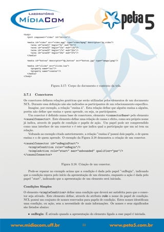 <body>
<port component="video" id="inicio"/>
<media id="video" src="video.mpg" type="video/mpeg" descriptor="dp_video">
<area id="area01" begin="3s" end="6s"/>
<area id="area02" begin="10s" end="13s"/>
<area id="area03" begin="17s" end="20s"/>
<area id="area04" begin="24s" end="27s"/>
</media>
<media id="button" descriptor="dp_button" src="button.jpg" type="image/jpeg"/>
<media id="clicks" src="clicks.lua">
<property name="inc"/>
<property name="counter"/>
</media>
</body>
Figura 3.17: Corpo do documento e contexto da tela.
3.7.1 Conectores
Os conectores deﬁnem rela¸c˜oes gen´ericas que ser˜ao utilizadas pelos elementos de um documento
NCL. Durante essa deﬁni¸c˜ao n˜ao s˜ao indicados os participantes de um relacionamento espec´ıﬁco.
Imagine, por exemplo, a rela¸c˜ao ”ensina `a”. Esta rela¸c˜ao deﬁne que algu´em ensina a algu´em,
por´em n˜ao deﬁne que ensina e quem aprende, ou seja, os participantes.
Um conector ´e deﬁnido numa base de conectores, elemento <connectorBase> pelo elemento
<causalConnector>. Este elemento deﬁne uma rela¸c˜ao de causa e efeito, como seu pr´oprio nome
j´a indica, atrav´es de pap´eis de condi¸c˜ao e pap´eis de a¸c˜ao. Um papel pode ser compreendido
como uma interface de um conector e ´e este que indica qual a participa¸c˜ao que um n´o tem na
rela¸c˜ao.
Voltando ao exemplo citado anteriormente, a rela¸c˜ao ”ensina `a”possui dois pap´eis, o de quem
ensina e o de quem aprende. O exemplo da Figura 3.18 demonstra a cria¸c˜ao de um conector.
<causalConnector id="onBeginStart">
<simpleCondition role="onBegin"/>
<simpleAction role="start" max="unbounded" qualifier="par"/>
</causalConnector>
Figura 3.18: Cria¸c˜ao de um conector.
Pode-se reparar no exemplo acima que a condi¸c˜ao ´e dada pelo papel ”onBegin”, indicando
que a condi¸c˜ao espera pelo in´ıcio da apresenta¸c˜ao de um elemento, enquanto a a¸c˜ao ´e dada pelo
papel ”start”, indicando que a apresenta¸c˜ao de um elemento ser´a iniciada.
Condi¸c˜oes Simples
O elemento <simpleCondition> deﬁne uma condi¸c˜ao que dever´a ser satisfeita para que o conec-
tor seja ativado. Este elemento deﬁne, atrav´es do atributo role o nome do papel de condi¸c˜ao.
NCL possui um conjunto de nomes reservados para pap´eis de condi¸c˜ao. Estes nomes identiﬁcam
uma condi¸c˜ao, ou a¸c˜ao, sem a necessidade de mais informa¸c˜oes. Os nomes e seus signiﬁcados
s˜ao listados abaixo:
• onBegin: ´E ativado quando a apresenta¸c˜ao do elemento ligado a esse papel ´e iniciada.
22
 