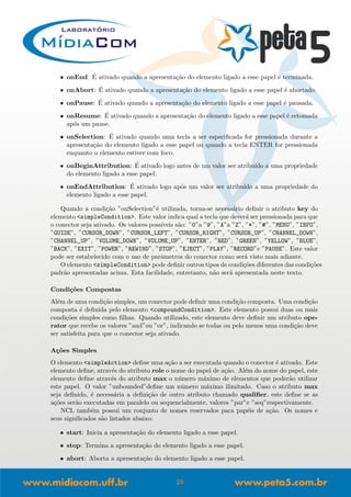 • onEnd: ´E ativado quando a apresenta¸c˜ao do elemento ligado a esse papel ´e terminada.
• onAbort: ´E ativado quando a apresenta¸c˜ao do elemento ligado a esse papel ´e abortado.
• onPause: ´E ativado quando a apresenta¸c˜ao do elemento ligado a esse papel ´e pausada.
• onResume: ´E ativado quando a apresenta¸c˜ao do elemento ligado a esse papel ´e retomada
ap´os um pause.
• onSelection: ´E ativado quando uma tecla a ser especiﬁcada for pressionada durante a
apresenta¸c˜ao do elemento ligado a esse papel ou quando a tecla ENTER for pressionada
enquanto o elemento estiver com foco.
• onBeginAttribution: ´E ativado logo antes de um valor ser atribu´ıdo a uma propriedade
do elemento ligado a esse papel.
• onEndAttribution: ´E ativado logo ap´os um valor ser atribu´ıdo a uma propriedade do
elemento ligado a esse papel.
Quando a condi¸c˜ao ”onSelection”´e utilizada, torna-se necess´ario deﬁnir o atributo key do
elemento <simpleCondition>. Este valor indica qual a tecla que dever´a ser pressionada para que
o conector seja ativado. Os valores poss´ıveis s˜ao: ”0”a ”9”, ”A”a ”Z”, ”*”, ”#”, ”MENU”, ”INFO”,
”GUIDE”, ”CURSOR_DOWN”, ”CURSOR_LEFT”, ”CURSOR_RIGHT”, ”CURSOR_UP”, ”CHANNEL_DOWN”,
”CHANNEL_UP”, ”VOLUME_DOWN”, ”VOLUME_UP”, ”ENTER”, ”RED”, ”GREEN”, ”YELLOW”, ”BLUE”,
”BACK”, ”EXIT”, ”POWER”, ”REWIND”, ”STOP”, ”EJECT”, ”PLAY”, ”RECORD”e ”PAUSE”. Este valor
pode ser estabelecido com o uso de parˆametros do conector como ser´a visto mais adiante.
O elemento <simpleCondition> pode deﬁnir outros tipos de condi¸c˜oes diferentes das condi¸c˜oes
padr˜ao apresentadas acima. Esta facilidade, entretanto, n˜ao ser´a apresentada neste texto.
Condi¸c˜oes Compostas
Al´em de uma condi¸c˜ao simples, um conector pode deﬁnir uma condi¸c˜ao composta. Uma condi¸c˜ao
composta ´e deﬁnida pelo elemento <compoundCondition>. Este elemento possui duas ou mais
condi¸c˜oes simples como ﬁlhas. Quando utilizado, este elemento deve deﬁnir um atributo ope-
rator que recebe os valores ”and”ou ”or”, indicando se todas ou pelo menos uma condi¸c˜ao deve
ser satisfeita para que o conector seja ativado.
A¸c˜oes Simples
O elemento <simpleAction> deﬁne uma a¸c˜ao a ser executada quando o conector ´e ativado. Este
elemento deﬁne, atrav´es do atributo role o nome do papel de a¸c˜ao. Al´em do nome do papel, este
elemento deﬁne atrav´es do atributo max o n´umero m´aximo de elementos que poder˜ao utilizar
este papel. O valor ”unbounded”deﬁne um n´umero m´aximo ilimitado. Caso o atributo max
seja deﬁnido, ´e necess´aria a deﬁni¸c˜ao de outro atributo chamado qualiﬁer, este deﬁne se as
a¸c˜oes ser˜ao executadas em paralelo ou sequencialmente, valores ”par”e ”seq”respectivamente.
NCL tamb´em possui um conjunto de nomes reservados para pap´eis de a¸c˜ao. Os nomes e
seus signiﬁcados s˜ao listados abaixo:
• start: Inicia a apresenta¸c˜ao do elemento ligado a esse papel.
• stop: Termina a apresenta¸c˜ao do elemento ligado a esse papel.
• abort: Aborta a apresenta¸c˜ao do elemento ligado a esse papel.
23
 