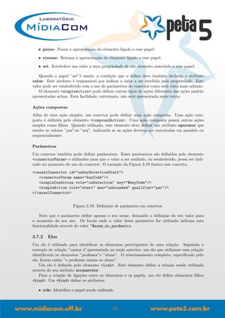 • pause: Pausa a apresenta¸c˜ao do elemento ligado a esse papel.
• resume: Retoma a apresenta¸c˜ao do elemento ligado a esse papel.
• set: Estabelece um valor a uma propriedade de um elemento associado a esse papel.
Quando o papel ”set”´e usado, a condi¸c˜ao que o deﬁne deve tamb´em declarar o atributo
value. Este atributo ´e respons´avel por indicar o valor a ser recebido pela propriedade. Este
valor pode ser estabelecido com o uso de parˆametros do conector como ser´a visto mais adiante.
O elemento <simpleAction> pode deﬁnir outros tipos de a¸c˜oes diferentes das a¸c˜oes padr˜ao
apresentadas acima. Esta facilidade, entretanto, n˜ao ser´a apresentada neste texto.
A¸c˜oes compostas
Al´em de uma a¸c˜ao simples, um conector pode deﬁnir uma a¸c˜ao composta. Uma a¸c˜ao com-
posta ´e deﬁnida pelo elemento <compoundAction>. Uma a¸c˜ao composta possui outras a¸c˜oes
simples como ﬁlhas. Quando utilizado, este elemento deve deﬁnir um atributo operator que
recebe os valores ”par”ou ”seq”, indicando se as a¸c˜oes dever˜ao ser executadas em paralelo ou
sequencialmente.
Parˆametros
Um conector tamb´em pode deﬁnir parˆametros. Esses parˆametros s˜ao deﬁnidos pelo elemento
<connectorParam> e utilizados para que o valor a ser avaliado, ou estabelecido, possa ser indi-
cado no momento do uso do conector. O exemplo da Figura 3.19 ilustra esse conceito.
<causalConnector id="onKeySelectionStart">
<connectorParam name="keyCode"/>
<simpleCondition role="onSelection" key="$keyCode"/>
<simpleAction role="start" max="unbounded" qualifier="par"/>
</causalConnector>
Figura 3.19: Deﬁni¸c˜ao de parˆametro em conector.
Note que o parˆametro deﬁne apenas o seu nome, deixando a deﬁni¸c˜ao do seu valor para
o momento do seu uso. Os locais onde o valor desse parˆametro for utilizado indicam esta
funcionalidade atrav´es do valor ”$nome_do_par^ametro.
3.7.2 Elos
Um elo ´e utilizado para identiﬁcar os elementos participantes de uma rela¸c˜ao. Seguindo o
exemplo de rela¸c˜ao ”ensina `a”apresentada na se¸c˜ao anterior, um elo que utilizasse essa rela¸c˜ao
identiﬁcaria os elementos ”professor”e ”aluno”. O relacionamento completo, especiﬁcado pelo
elo, ﬁcaria ent˜ao ”o professor ensina ao aluno”.
Um elo ´e deﬁnido pelo elemento <link>. Este elemento deﬁne a rela¸c˜ao sendo utilizada
atrav´es do seu atributo xconnector.
Para a cria¸c˜ao de liga¸c˜oes entre os elementos e os pap´eis, um elo deﬁne elementos ﬁlhos
<bind>. Um <bind> deﬁne os atributos:
• role: Identiﬁca o papel sendo utilizado.
24
 