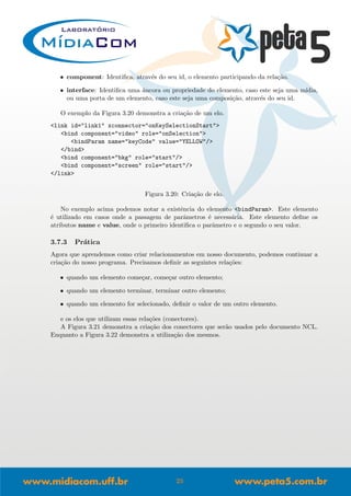 • component: Identiﬁca, atrav´es do seu id, o elemento participando da rela¸c˜ao.
• interface: Identiﬁca uma ˆancora ou propriedade do elemento, caso este seja uma m´ıdia,
ou uma porta de um elemento, caso este seja uma composi¸c˜ao, atrav´es do seu id.
O exemplo da Figura 3.20 demonstra a cria¸c˜ao de um elo.
<link id="link1" xconnector="onKeySelectionStart">
<bind component="video" role="onSelection">
<bindParam name="keyCode" value="YELLOW"/>
</bind>
<bind component="bkg" role="start"/>
<bind component="screen" role="start"/>
</link>
Figura 3.20: Cria¸c˜ao de elo.
No exemplo acima podemos notar a existˆencia do elemento <bindParam>. Este elemento
´e utilizado em casos onde a passagem de parˆametros ´e necess´aria. Este elemento deﬁne os
atributos name e value, onde o primeiro identiﬁca o parˆametro e o segundo o seu valor.
3.7.3 Pr´atica
Agora que aprendemos como criar relacionamentos em nosso documento, podemos continuar a
cria¸c˜ao do nosso programa. Precisamos deﬁnir as seguintes rela¸c˜oes:
• quando um elemento come¸car, come¸car outro elemento;
• quando um elemento terminar, terminar outro elemento;
• quando um elemento for selecionado, deﬁnir o valor de um outro elemento.
e os elos que utilizam essas rela¸c˜oes (conectores).
A Figura 3.21 demonstra a cria¸c˜ao dos conectores que ser˜ao usados pelo documento NCL.
Enquanto a Figura 3.22 demonstra a utiliza¸c˜ao dos mesmos.
25
 