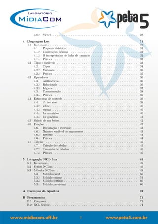 3.8.2 Switch . . . . . . . . . . . . . . . . . . . . . . . . . . . . . . . . . . . . . . 28
4 Linguagem Lua 31
4.1 Introdu¸c˜ao . . . . . . . . . . . . . . . . . . . . . . . . . . . . . . . . . . . . . . . . 31
4.1.1 Pequeno hist´orico . . . . . . . . . . . . . . . . . . . . . . . . . . . . . . . . 31
4.1.2 Conven¸c˜oes L´exicas . . . . . . . . . . . . . . . . . . . . . . . . . . . . . . 31
4.1.3 O interpretador de linha de comando . . . . . . . . . . . . . . . . . . . . . 32
4.1.4 Pr´atica . . . . . . . . . . . . . . . . . . . . . . . . . . . . . . . . . . . . . 32
4.2 Tipos e vari´aveis . . . . . . . . . . . . . . . . . . . . . . . . . . . . . . . . . . . . 33
4.2.1 Tipos . . . . . . . . . . . . . . . . . . . . . . . . . . . . . . . . . . . . . . 34
4.2.2 Vari´aveis . . . . . . . . . . . . . . . . . . . . . . . . . . . . . . . . . . . . 35
4.2.3 Pr´atica . . . . . . . . . . . . . . . . . . . . . . . . . . . . . . . . . . . . . 35
4.3 Operadores . . . . . . . . . . . . . . . . . . . . . . . . . . . . . . . . . . . . . . . 36
4.3.1 Aritim´eticos . . . . . . . . . . . . . . . . . . . . . . . . . . . . . . . . . . . 36
4.3.2 Relacionais . . . . . . . . . . . . . . . . . . . . . . . . . . . . . . . . . . . 36
4.3.3 L´ogicos . . . . . . . . . . . . . . . . . . . . . . . . . . . . . . . . . . . . . 37
4.3.4 Concatena¸c˜ao . . . . . . . . . . . . . . . . . . . . . . . . . . . . . . . . . . 38
4.3.5 Pr´atica . . . . . . . . . . . . . . . . . . . . . . . . . . . . . . . . . . . . . 38
4.4 Estruturas de controle . . . . . . . . . . . . . . . . . . . . . . . . . . . . . . . . . 39
4.4.1 if then else . . . . . . . . . . . . . . . . . . . . . . . . . . . . . . . . . . . 39
4.4.2 while . . . . . . . . . . . . . . . . . . . . . . . . . . . . . . . . . . . . . . . 40
4.4.3 repeat . . . . . . . . . . . . . . . . . . . . . . . . . . . . . . . . . . . . . . 40
4.4.4 for num´erico . . . . . . . . . . . . . . . . . . . . . . . . . . . . . . . . . . 40
4.4.5 for gen´erico . . . . . . . . . . . . . . . . . . . . . . . . . . . . . . . . . . . 41
4.5 Saindo de um bloco . . . . . . . . . . . . . . . . . . . . . . . . . . . . . . . . . . . 42
4.6 Fun¸c˜oes . . . . . . . . . . . . . . . . . . . . . . . . . . . . . . . . . . . . . . . . . 42
4.6.1 Declara¸c˜ao e execu¸c˜ao . . . . . . . . . . . . . . . . . . . . . . . . . . . . . 43
4.6.2 N´umero vari´avel de argumentos . . . . . . . . . . . . . . . . . . . . . . . . 43
4.6.3 Retorno . . . . . . . . . . . . . . . . . . . . . . . . . . . . . . . . . . . . . 44
4.6.4 Pr´atica . . . . . . . . . . . . . . . . . . . . . . . . . . . . . . . . . . . . . 44
4.7 Tabelas . . . . . . . . . . . . . . . . . . . . . . . . . . . . . . . . . . . . . . . . . 45
4.7.1 Cria¸c˜ao de tabelas . . . . . . . . . . . . . . . . . . . . . . . . . . . . . . . 45
4.7.2 Tamanho de tabelas . . . . . . . . . . . . . . . . . . . . . . . . . . . . . . 46
4.7.3 Pr´atica . . . . . . . . . . . . . . . . . . . . . . . . . . . . . . . . . . . . . 46
5 Integra¸c˜ao NCL-Lua 49
5.1 Introdu¸c˜ao . . . . . . . . . . . . . . . . . . . . . . . . . . . . . . . . . . . . . . . . 49
5.2 Scripts NCLua . . . . . . . . . . . . . . . . . . . . . . . . . . . . . . . . . . . . . 49
5.3 M´odulos NCLua . . . . . . . . . . . . . . . . . . . . . . . . . . . . . . . . . . . . 49
5.3.1 M´odulo event . . . . . . . . . . . . . . . . . . . . . . . . . . . . . . . . . . 50
5.3.2 M´odulo canvas . . . . . . . . . . . . . . . . . . . . . . . . . . . . . . . . . 53
5.3.3 M´odulo settings . . . . . . . . . . . . . . . . . . . . . . . . . . . . . . . . . 60
5.3.4 M´odulo persistent . . . . . . . . . . . . . . . . . . . . . . . . . . . . . . . 60
A Exemplos da Apostila 62
B Ferramentas 71
B.1 Composer . . . . . . . . . . . . . . . . . . . . . . . . . . . . . . . . . . . . . . . . 71
B.2 NCL Eclipse . . . . . . . . . . . . . . . . . . . . . . . . . . . . . . . . . . . . . . . 74
2
 