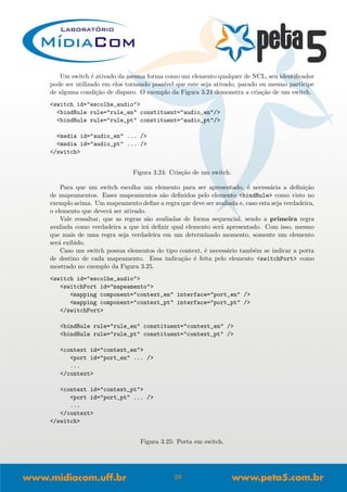 Um switch ´e ativado da mesma forma como um elemento qualquer de NCL, seu identiﬁcador
pode ser utilizado em elos tornando poss´ıvel que este seja ativado, parado ou mesmo participe
de alguma condi¸c˜ao de disparo. O exemplo da Figura 3.24 demonstra a cria¸c˜ao de um switch.
<switch id="escolhe_audio">
<bindRule rule="rule_en" constituent="audio_en"/>
<bindRule rule="rule_pt" constituent="audio_pt"/>
<media id="audio_en" ... />
<media id="audio_pt" ... />
</switch>
Figura 3.24: Cria¸c˜ao de um switch.
Para que um switch escolha um elemento para ser apresentado, ´e necess´aria a deﬁni¸c˜ao
de mapeamentos. Esses mapeamentos s˜ao deﬁnidos pelo elemento <bindRule> como visto no
exemplo acima. Um mapeamento deﬁne a regra que deve ser avaliada e, caso esta seja verdadeira,
o elemento que dever´a ser ativado.
Vale ressaltar, que as regras s˜ao avaliadas de forma sequencial, sendo a primeira regra
avaliada como verdadeira a que ir´a deﬁnir qual elemento ser´a apresentado. Com isso, mesmo
que mais de uma regra seja verdadeira em um determinado momento, somente um elemento
ser´a exibido.
Caso um switch possua elementos do tipo context, ´e necess´ario tamb´em se indicar a porta
de destino de cada mapeamento. Essa indica¸c˜ao ´e feita pelo elemento <switchPort> como
mostrado no exemplo da Figura 3.25.
<switch id="escolhe_audio">
<switchPort id="mapeamento">
<mapping component="context_en" interface="port_en" />
<mapping component="context_pt" interface="port_pt" />
</switchPort>
<bindRule rule="rule_en" constituent="context_en" />
<bindRule rule="rule_pt" constituent="context_pt" />
<context id="context_en">
<port id="port_en" ... />
...
</context>
<context id="context_pt">
<port id="port_pt" ... />
...
</context>
</switch>
Figura 3.25: Porta em switch.
29
 