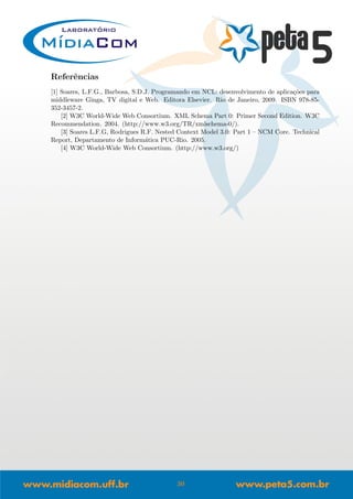 Referˆencias
[1] Soares, L.F.G., Barbosa, S.D.J. Programando em NCL: desenvolvimento de aplica¸c˜oes para
middleware Ginga, TV digital e Web. Editora Elsevier. Rio de Janeiro, 2009. ISBN 978-85-
352-3457-2.
[2] W3C World-Wide Web Consortium. XML Schema Part 0: Primer Second Edition. W3C
Recommendation. 2004. (http://www.w3.org/TR/xmlschema-0/).
[3] Soares L.F.G, Rodrigues R.F. Nested Context Model 3.0: Part 1 – NCM Core. Technical
Report, Departamento de Inform´atica PUC-Rio. 2005.
[4] W3C World-Wide Web Consortium. (http://www.w3.org/)
30
 