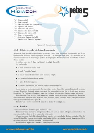 ’a’ (campainha)
’b’ (backspace)
’f’ (alimenta¸c~ao de formul´ario)
’n’ (quebra de linha)
’r’ (retorno de carro)
’t’ (tabula¸c~ao horizontal)
’v’ (tabula¸c~ao vertical)
’’ (barra invertida)
’"’ (cita¸c~ao [aspa dupla])
’’’ (ap´ostrofo [aspa simples])
Figura 4.2: Caracteres de escape.
4.1.3 O interpretador de linha de comando
Apesar de Lua ter sido originalmente projetada como uma linguagem de extens˜ao, ela ´e fre-
quentemente utilizada como linguagem principal. Um interpretador para Lua, chamado lua, ´e
disponibilizado com a distribui¸c˜ao padr˜ao da linguagem. O interpretador inclui todas as bibli-
otecas padr˜ao.
A sintaxe para uso ´e: lua [options] [script [args]].
As op¸c˜oes s˜ao:
• -e stat: executa a cadeia stat;
• -l mod: ”requisita”mod;
• -i: entra em modo interativo ap´os executar script;
• -v: imprime informa¸c˜ao de vers˜ao;
• –: p´ara de tratar op¸c˜oes;
• -: executa stdin como um arquivo e p´ara de tratar op¸c˜oes.
Ap´os tratar as op¸c˜oes passadas, lua executa o script fornecido, passando para ele os argu-
mentos. Quando ´e chamado sem argumentos, lua comporta-se como lua -v -i, entrando no modo
interativo. Na Figura 4.3 ´e poss´ıvel observar a tela do interpretador lua em modo interativo.
Em sistemas Unix, scripts Lua podem ser usados como programas execut´aveis. Para isso
basta inserir na primeira linha do script uma chamada com o caminho para o interpretador lua,
como pode-se observar na Figura 4.4.
Para tornar o script execut´avel: chmod +x nome-do-script.lua
4.1.4 Pr´atica
Vamos iniciar nossa aventura pelo mundo da Lua.
Primeiro iremos instalar o interpretador Lua. Se vocˆe j´a tem o interpretador instalado em
seu computador, sinta-se livre para pular esta parte.
Alguns sistemas Unix-like disponibilizam pacotes pr´e-compilados do interpretador. Em sis-
temas Debian-like, com os reposit´orios atualizados, digite: aptitude search lua para veriﬁcar
se existe um pacote do interpretador Lua dispon´ıvel.
Para instalar: aptitude install nome-do-pacote-lua.
32
 