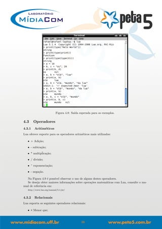 Figura 4.8: Sa´ıda esperada para os exemplos.
4.3 Operadores
4.3.1 Aritim´eticos
Lua oferece suporte para os operadores aritm´eticos mais utilizados:
• + Adi¸c˜ao;
• - subtra¸c˜ao;
• * multip´lica¸c˜ao;
• / divis˜ao;
• ^ exponencia¸c˜ao;
• - nega¸c˜ao.
Na Figura 4.9 ´e poss´ıvel observar o uso de alguns destes operadores.
Se deseja obter maiores informa¸c˜oes sobre opera¸c˜oes matem´aticas com Lua, consulte o ma-
nual de referˆencia em:
http://www.lua.org/manual/5.1/pt/
4.3.2 Relacionais
Lua suporta os seguintes operadores relacionais:
• < Menor que;
36
 