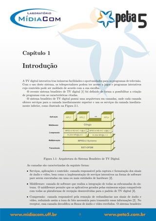 Cap´ıtulo 1
Introdu¸c˜ao
A TV digital interativa traz in´umeras facilidades e oportunidades para os programas de televis˜ao.
Com o uso deste sistema, os telespectadores podem ter acesso a jogos e programas interativos
cujo conte´udo pode ser moldado de acordo com a sua escolha.
O recente sistema brasileiro de TV digital [1] foi deﬁnido de forma a possibilitar a cria¸c˜ao
de programas com as caracter´ısticas citadas.
O sistema brasileiro de TV digital possui uma arquitetura em camadas, onde cada camada
oferece servi¸cos para a camada imediatamente superior e usa os servi¸cos da camada imediata-
mente inferior, como ilustrado na Figura 2.1.
Figura 1.1: Arquitetura do Sistema Brasileiro de TV Digital.
As camadas s˜ao caracterizadas da seguinte forma:
• Servi¸cos, aplica¸c˜oes e conte´udo: camada respons´avel pela captura e formata¸c˜ao dos sinais
de ´audio e v´ıdeo, bem como a implementa¸c˜ao de servi¸cos interativos na forma de software
pare serem executadas em uma ou mais entidades de hardware [2].
• Middleware: camada de software que realiza a integra¸c˜ao de todas as subcamadas do sis-
tema. O middleware permite que os aplicativos gerados pelas emissoras sejam compat´ıveis
com todas as plataformas de recep¸c˜ao desenvolvidas para o padr˜ao de TV digital [3].
• Compress˜ao: camada respons´avel pela remo¸c˜ao de redundˆancias nos sinais de ´audio e
v´ıdeo, reduzindo assim a taxa de bits necess´aria para transmitir essas informa¸c˜oes [2]. No
receptor, essa camada decodiﬁca os ﬂuxos de ´audio e v´ıdeo recebidos. O sistema brasileiro
3
 