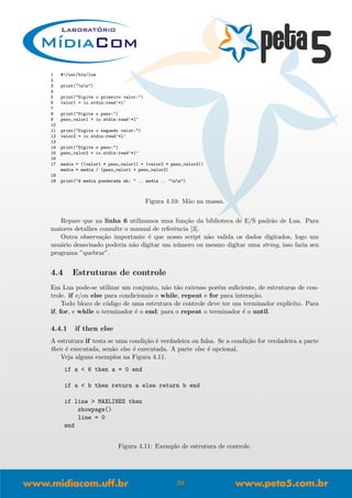 1 #!/usr/bin/lua
2
3 print("nn")
4
5 print("Digite o primeiro valor:")
6 valor1 = io.stdin:read’*l’
7
8 print("Digite o peso:")
9 peso_valor1 = io.stdin:read’*l’
10
11 print("Digite o segundo valor:")
12 valor2 = io.stdin:read’*l’
13
14 print("Digite o peso:")
15 peso_valor2 = io.stdin:read’*l’
16
17 media = ((valor1 * peso_valor1) + (valor2 * peso_valor2))
media = media / (peso_valor1 + peso_valor2)
18
19 print("A media ponderada eh: " .. media .. "nn")
Figura 4.10: M˜ao na massa.
Repare que na linha 6 utilizamos uma fun¸c˜ao da biblioteca de E/S padr˜ao de Lua. Para
maiores detalhes consulte o manual de referˆencia [3].
Outra observa¸c˜ao importante ´e que nosso script n˜ao valida os dados digitados, logo um
usu´ario desavisado poderia n˜ao digitar um n´umero ou mesmo digitar uma string, isso faria seu
programa ”quebrar”.
4.4 Estruturas de controle
Em Lua pode-se utilizar um conjunto, n˜ao t˜ao extenso por´em suﬁciente, de estruturas de con-
trole. if e/ou else para condicionais e while, repeat e for para intera¸c˜ao.
Todo bloco de c´odigo de uma estrutura de controle deve ter um terminador expl´ıcito. Para
if, for, e while o terminador ´e o end; para o repeat o terminador ´e o until.
4.4.1 if then else
A estrutura if testa se uma condi¸c˜ao ´e verdadeira ou falsa. Se a condi¸c˜ao for verdadeira a parte
then ´e executada, sen˜ao else ´e executada. A parte else ´e opcional.
Veja alguns exemplos na Figura 4.11.
if a < 6 then a = 0 end
if a < b then return a else return b end
if line > MAXLINES then
showpage()
line = 0
end
Figura 4.11: Exemplo de estrutura de controle.
39
 