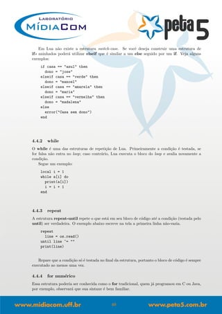 Em Lua n˜ao existe a estrutura switch-case. Se vocˆe deseja construir uma estrutura de
ifs aninhados poder´a utilizar elseif que ´e similar a um else seguido por um if. Veja alguns
exemplos:
if casa == "azul" then
dono = "jose"
elseif casa == "verde" then
dono = "manoel"
elseif casa == "amarela" then
dono = "maria"
elseif casa == "vermelha" then
dono = "madalena"
else
error("Casa sem dono")
end
4.4.2 while
O while ´e uma das estruturas de repeti¸c˜ao de Lua. Primeiramente a condi¸c˜ao ´e testada, se
for falsa n˜ao entra no loop; caso contr´ario, Lua executa o bloco do loop e avalia novamente a
condi¸c˜ao.
Segue um exemplo:
local i = 1
while a[i] do
print(a[i])
i = i + 1
end
4.4.3 repeat
A estrutura repeat-until repete o que est´a em seu bloco de c´odigo at´e a condi¸c˜ao (testada pelo
until) ser verdadeira. O exemplo abaixo escreve na tela a primeira linha n˜ao-vazia.
repeat
line = os.read()
until line ~= ""
print(line)
Repare que a condi¸c˜ao s´o ´e testada no ﬁnal da estrutura, portanto o bloco de c´odigo ´e sempre
executado ao menos uma vez.
4.4.4 for num´erico
Essa estrutura poderia ser conhecida como o for tradicional, quem j´a programou em C ou Java,
por exemplo, observar´a que sua sintaxe ´e bem familiar.
40
 