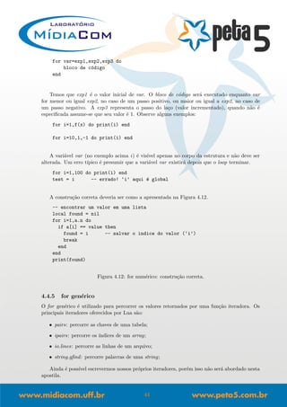 for var=exp1,exp2,exp3 do
bloco de c´odigo
end
Temos que exp1 ´e o valor inicial de var. O bloco de c´odigo ser´a executado enquanto var
for menor ou igual exp2, no caso de um passo positivo, ou maior ou igual a exp2, no caso de
um passo negativo. A exp3 representa o passo do la¸co (valor incrementado), quando n˜ao ´e
especiﬁcada assume-se que seu valor ´e 1. Observe alguns exemplos:
for i=1,f(x) do print(i) end
for i=10,1,-1 do print(i) end
A vari´avel var (no exemplo acima i) ´e vis´ıvel apenas no corpo da estrutura e n˜ao deve ser
alterada. Um erro t´ıpico ´e presumir que a vari´avel var existir´a depois que o loop terminar.
for i=1,100 do print(i) end
test = i -- errado! ‘i’ aqui ´e global
A constru¸c˜ao correta deveria ser como a apresentada na Figura 4.12.
-- encontrar um valor em uma lista
local found = nil
for i=1,a.n do
if a[i] == value then
found = i -- salvar o indice do valor (‘i’)
break
end
end
print(found)
Figura 4.12: for num´erico: constru¸c˜ao correta.
4.4.5 for gen´erico
O for gen´erico ´e utilizado para percorrer os valores retornados por uma fun¸c˜ao iteradora. Os
principais iteradores oferecidos por Lua s˜ao:
• pairs: percorre as chaves de uma tabela;
• ipairs: percorre os ´ındices de um array;
• io.lines: percorre as linhas de um arquivo;
• string.gﬁnd: percorre palavras de uma string;
Ainda ´e poss´ıvel escrevermos nossos pr´oprios iteradores, por´em isso n˜ao ser´a abordado nesta
apostila.
41
 