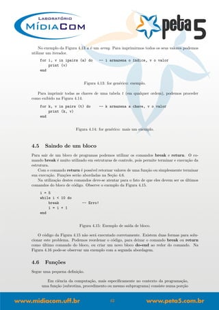 No exemplo da Figura 4.13 a ´e um array. Para imprimirmos todos os seus valores podemos
utilizar um iterador.
for i, v in ipairs (a) do -- i armazena o ´ındice, v o valor
print (v)
end
Figura 4.13: for gen´erico: exemplo.
Para imprimir todas as chaves de uma tabela t (em qualquer ordem), podemos proceder
como exibido na Figura 4.14.
for k, v in pairs (t) do -- k armazena a chave, v o valor
print (k, v)
end
Figura 4.14: for gen´erico: mais um exemplo.
4.5 Saindo de um bloco
Para sair de um bloco de programas podemos utilizar os comandos break e return. O co-
mando break ´e muito utilizado em estruturas de controle, pois permite terminar e execu¸c˜ao da
estrutura.
Com o comando return ´e poss´ıvel retornar valores de uma fun¸c˜ao ou simplesmente terminar
sua execu¸c˜ao. Fun¸c˜oes ser˜ao abordadas na Se¸c˜ao 4.6.
Na utiliza¸c˜ao destes comandos deve-se atentar para o fato de que eles devem ser os ´ultimos
comandos do bloco de c´odigo. Observe o exemplo da Figura 4.15.
i = 5
while i < 10 do
break -- Erro!
i = i + 1
end
Figura 4.15: Exemplo de sa´ıda de bloco.
O c´odigo da Figura 4.15 n˜ao ser´a executado corretamente. Existem duas formas para solu-
cionar este problema. Podemos reordenar o c´odigo, para deixar o comando break ou return
como ´ultimo comando do bloco, ou criar um novo bloco do-end ao redor do comando. Na
Figura 4.16 pode-se observar um exemplo com a segunda abordagem.
4.6 Fun¸c˜oes
Segue uma pequena deﬁni¸c˜ao.
Em ciˆencia da computa¸c˜ao, mais especiﬁcamente no contexto da programa¸c˜ao,
uma fun¸c˜ao (subrotina, procedimento ou mesmo subprograma) consiste numa por¸c˜ao
42
 