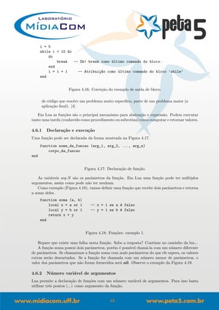 i = 5
while i < 10 do
do
break -- Ok! break como ´ultimo comando do bloco
end
i = i + 1 -- Atribui¸c~ao como ´ultimo comando do bloco ’while’
end
Figura 4.16: Corre¸c˜ao do exemplo de sa´ıda de bloco.
de c´odigo que resolve um problema muito espec´ıﬁco, parte de um problema maior (a
aplica¸c˜ao ﬁnal). [4]
Em Lua as fun¸c˜oes s˜ao o principal mecanismo para abstra¸c˜ao e express˜ao. Podem executar
tanto uma tarefa (conhecido como procedimento ou subrotina) como computar e retornar valores.
4.6.1 Declara¸c˜ao e execu¸c˜ao
Uma fun¸c˜ao pode ser declarada da forma mostrada na Figura 4.17.
function nome_da_funcao (arg_1, arg_2, ..., arg_n)
corpo_da_funcao
end
Figura 4.17: Declara¸c˜ao de fun¸c˜ao.
As vari´aveis arg-N s˜ao os parˆametros da fun¸c˜ao. Em Lua uma fun¸c˜ao pode ter m´ultiplos
argumentos, assim como pode n˜ao ter nenhum.
Como exemplo (Figura 4.18), vamos deﬁnir uma fun¸c˜ao que recebe dois parˆametros e retorna
a soma deles.
function soma (a, b)
local x = a or 1 -- x = 1 se a ´e falso
local y = b or 1 -- y = 1 se b ´e falso
return x + y
end
Figura 4.18: Fun¸c˜oes: exemplo 1.
Repare que existe uma falha nesta fun¸c˜ao. Sabe a resposta? Continue no caminho da luz...
A fun¸c˜ao soma possui dois parˆametros, por´em ´e poss´ıvel cham´a-la com um n´umero diferente
de parˆametros. Se chamarmos a fun¸c˜ao soma com mais parˆametros do que ele espera, os valores
extras ser˜ao descartados. Se a fun¸c˜ao for chamada com um n´umero menor de parˆametros, o
valor dos parˆametros que n˜ao foram fornecidos ser´a nil. Observe o exemplo da Figura 4.19.
4.6.2 N´umero vari´avel de argumentos
Lua permite a declara¸c˜ao de fun¸c˜oes com um n´umero vari´avel de argumentos. Para isso basta
utilizar trˆes pontos (...) como argumento da fun¸c˜ao.
43
 
