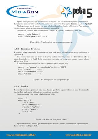 Ap´os a execu¸c˜ao do c´odigo appresentado na Figura 4.25, a tabela tabela possui quatro chaves.
Para inserir um novo valor nesta tabela, basta fazer uma nova atrubui¸c˜ao: tabela.cinco = "peta5".
Ainda podemos inserir valores em uma tabela utilizando a fun¸c˜ao table.insert. Para maiores
detalhes sobre a fun¸c˜ao table.insert consulte o manual [3].
Uma tabela tamb´em pode conter outras tabelas. A Figura 4.26 exepliﬁca este uso.
tabela = {peta={cinco=5}}
print (tabela.peta.cinco) --> 5
Figura 4.26: Criando tabela que cont´em outra tabela.
4.7.2 Tamanho de tabelas
´E poss´ıvel saber o tamanho de uma tabela, que est´a sendo utilizada como array, utilizando o
operador #.
Este operador retorna um ´ındice n do array onde o valor da posi¸c˜ao n ´e diferente de nil e o
valor da posi¸c˜ao n + 1 ´e nil. Evite o uso deste operador em arrays que possam conter valores
nil no meio deles.
´E poss´ıvel ver um exemplo de uso do operador # na Figura 4.27.
tabela = {p="semana",e="engenharia",t=2009,a="UFF"}
print(#tabela) --> 4
table.insert(tabela,"cinco")
print(#tabela) --> 5
Figura 4.27: Exemplo de uso do operador #.
4.7.3 Pr´atica
Nosso objetivo nesta pr´atica ´e criar uma fun¸c˜ao que testa alguns valores de uma determinada
tabela. Isso ser´a muito utilizado no restante da apostila.
Primeiro vamos criar nossa tabela (Figura 4.28).
event = {}
event.post = {
class = ’ncl’,
type = ’attribution’,
property = ’myProp’,
action = ’start’,
value = ’10’
}
Figura 4.28: Pr´atica: cria¸c˜ao da tabela.
Agora criaremos a fun¸c˜ao que receber´a nossa tabela e testar´a os valores de alguns campos.
Pode ser visto na Figura 4.29.
46
 