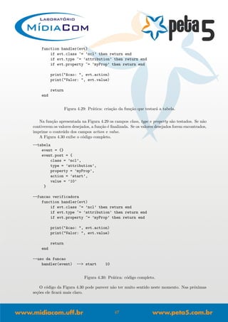 function handler(evt)
if evt.class ~= ’ncl’ then return end
if evt.type ~= ’attribution’ then return end
if evt.property ~= ’myProp’ then return end
print("Acao: ", evt.action)
print("Valor: ", evt.value)
return
end
Figura 4.29: Pr´atica: cria¸c˜ao da fun¸c˜ao que testar´a a tabela.
Na fun¸c˜ao apresentada na Figura 4.29 os campos class, type e property s˜ao testados. Se n˜ao
contiverem os valores desejados, a fun¸c˜ao ´e ﬁnalizada. Se os valores desejados forem encontrados,
imprime o conte´udo dos campos action e value.
A Figura 4.30 exibe o c´odigo completo.
--tabela
event = {}
event.post = {
class = ’ncl’,
type = ’attribution’,
property = ’myProp’,
action = ’start’,
value = ’10’
}
--funcao verificadora
function handler(evt)
if evt.class ~= ’ncl’ then return end
if evt.type ~= ’attribution’ then return end
if evt.property ~= ’myProp’ then return end
print("Acao: ", evt.action)
print("Valor: ", evt.value)
return
end
--uso da funcao
handler(event) --> start 10
Figura 4.30: Pr´atica: c´odigo completo.
O c´odigo da Figura 4.30 pode parecer n˜ao ter muito sentido neste momento. Nas pr´oximas
se¸c˜oes ele ﬁcar´a mais claro.
47
 