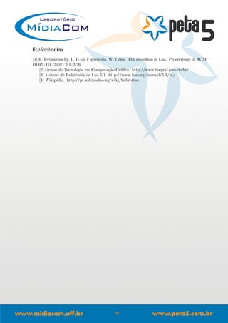 Referˆencias
[1] R. Ierusalimschy, L. H. de Figueiredo, W. Celes. The evolution of Lua. Proceedings of ACM
HOPL III (2007) 2-1–2-26.
[2] Grupo de Tecnologia em Computa¸c˜ao Gr´aﬁca. http://www.tecgraf.puc-rio.br/
[3] Manual de Referˆencia de Lua 5.1. http://www.lua.org/manual/5.1/pt/
[4] Wikip´edia. http://pt.wikipedia.org/wiki/Subrotina
48
 