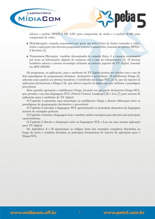 adotou o padr˜ao MPEG-4 HE AAC para compress˜ao de ´audio e o padr˜ao H.264 para
compress˜ao de v´ıdeo.
• Multiplexa¸c˜ao: camada respons´avel por gerar um ´unico ﬂuxo de dados contendo o v´ıdeo,
´audio e aplica¸c˜oes dos diversos programas a serem transmitidos, baseada no padr˜ao MPEG-
2 Systems [2].
• Transmiss˜ao/Recep¸c˜ao: tamb´em denominada de camada f´ısica, ´e a camada respons´avel
por levar as informa¸c˜oes digitais da emissora at´e a casa do telespectador [4]. O sistema
brasileiro adotou a mesma tecnologia utilizada no sistema japonˆes de TV digital, baseada
em BST-OFDM.
Os programas, ou aplica¸c˜oes, para o ambiente de TV digital podem ser criados com o uso de
dois paradigmas de programa¸c˜ao distintos: declarativo e procedural. O middleware Ginga [5],
adotado como padr˜ao no sistema brasileiro, ´e subdivido em Ginga-NCL [3, 6], que d´a suporte `as
aplica¸c˜oes declarativas e Ginga-J [8], que oferece suporte `as aplica¸c˜oes que utilizam o paradigma
procedural.
Esta apostila apresenta o middleware Ginga, focando em sua parte declarativa Ginga-NCL,
que permite o uso das linguagens NCL (Nested Context Language) [6] e Lua [7] para autoria de
aplica¸c˜oes para o ambiente de TV digital.
O Cap´ıtulo 2 apresenta uma introdu¸c˜ao ao middleware Ginga e discute diferen¸cas entre os
paradigmas de programa¸c˜ao declarativo e procedural.
O Cap´ıtulo 3 introduz a linguagem NCL apresentando os principais elementos da linguagem
atrav´es de exemplos pr´aticos.
O Cap´ıtulo 4 aborda a linguagem Lua e tamb´em utiliza exemplos para discutir suas principais
caracter´ısticas.
O Cap´ıtulo 5 discute a integra¸c˜ao entre as linguagens NCL e Lua em uma mesma aplica¸c˜ao
para TV digital.
Os Apˆendices A e B apresentam os c´odigos fonte dos exemplos completos discutidos ao
longo do texto e tamb´em abordam as principais ferramentas de autoria de aplica¸c˜oes para o
Ginga-NCL.
4
 