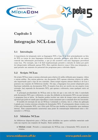 Cap´ıtulo 5
Integra¸c˜ao NCL-Lua
5.1 Introdu¸c˜ao
A importˆancia da integra¸c˜ao entre as linguagens NCL e Lua [1] se deve principalmente ao fato
de NCL se tratar de uma linguagem declarativa, pecando, portanto, pela falta de um maior
controle das informa¸c˜oes processadas, o que j´a n˜ao acontece com uma linguagem procedural
como Lua. Por exemplo, n˜ao ´e de f´acil implementa¸c˜ao permitir a entrada de dados por parte
do telespectador utilizando apenas NCL. Este cap´ıtulo descreve como ´e feita essa integra¸c˜ao, a
qual permite um aumento do potencial dos programas para a televis˜ao digital.
5.2 Scripts NCLua
Os scripts NCLua usam a mesma abstra¸c˜ao para objetos de m´ıdia utilizada para imagens, v´ıdeos
e outras m´ıdias. Em outras palavras, um documento NCL apenas relaciona objetos de m´ıdia,
n˜ao importando qual o tipo de seu conte´udo. Esses scripts seguem sintaxe idˆentica `a de Lua e
possuem um conjunto de bibliotecas similar. Ou seja, a linguagem Lua possui adapta¸c˜oes para
funcionar embutida em documentos NCL. O arquivo Lua deve ser escrito em um arquivo (com
extens˜ao .lua) separado do documento NCL, que apenas o referencia, como qualquer outro n´o
de m´ıdia.
A principal peculiaridade do NCLua est´a no fato de que o seu ciclo de vida ´e controlado
pelo documento NCL que o referencia, ou seja, ﬁca deﬁnido no documento NCL em que instante
o programa Lua se inicia. As fun¸c˜oes podem receber um valor de tempo como um parˆametro
opcional que pode ser usado para especiﬁcar o exato momento que o comando deve ser executado.
O modelo de execu¸c˜ao de um n´o NCLua ´e orientado a eventos, isto ´e, o ﬂuxo da aplica¸c˜ao
´e guiado por eventos externos oriundos do formatador NCL. O acionamento desses eventos ora
´e feito pelo formatador NCL, ora ´e feito pelo NCLua que sinaliza ao formatador uma mudan¸ca
interna. Esse comportamento caracteriza uma ponte de comunica¸c˜ao bidirecional entre o for-
matador e o NCLua.
5.3 M´odulos NCLua
As bibliotecas dispon´ıveis para o NCLua est˜ao divididas em quatro m´odulos essenciais onde
cada um exporta um conjunto de fun¸c˜oes. Esses m´odulos s˜ao:
• M´odulo event: Permite a comunica¸c˜ao do NCLua com o formatador NCL atrav´es de
eventos.
49
 