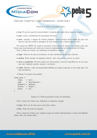 event.post {class=’ncl’, type=’presentation’, action=’stop’}
Figura 5.4: NCLua postando evento.
• tcp: O uso do canal de interatividade ´e realizado por meio desta classe de eventos.
• sms: envio e recebimento de mensagens de texto.
• user: permite a cria¸c˜ao de eventos pr´oprios. Como eventos desta classe s˜ao para uso
interno, n˜ao faz sentido a postagem de seus eventos com o destino igual a ’out’.
Na norma da ABNT [2], pode-se encontrar outros tipos de classes, no entanto estas n˜ao
foram aqui mencionadas por ainda n˜ao estarem implementadas na ´ultima vers˜ao do Ginga.
Para a classe de eventos ncl, utilizamos os seguintes campos:
• type: Pode ser do tipo presentation, do tipo attribution ou do tipo selection.
• action: Pode assumir os seguintes valores: start, stop, pause, resume ou abort.
• area ou property: Eventos podem ser direcionados a ˆancoras espec´ıﬁcas ou ao n´o como
um todo. Quando ausente, assume o n´o inteiro.
• value: Recebe o valor da propriedade deﬁnida no campo property, no caso onde type ´e do
tipo attribution.
A Figura 5.5 mostra um modelo:
event.post {
class = ’ncl’,
type = ’attribution’,
property = ’myProp’,
action = ’start’,
value = ’10’,
}
Figura 5.5: NCLua postando evento de atribui¸c˜ao.
Para a classe de eventos key, utilizamos os seguintes campos:
• type: Deve ser do tipo press ou do tipo release.
• key: Valor da tecla em quest˜ao.
Para a classe de eventos user nenhum campo da tabela representando o evento est´a deﬁnido
(al´em, claro, do campo class).
51
 
