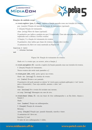 Fun¸c˜oes do m´odulo event
• event.register (pos, f, class): registra a fun¸c˜ao passada como um tratador de eventos.
pos: [number] Posi¸c˜ao de inser¸c˜ao da fun¸c˜ao de tratamento (opcional).
f: [fun¸c˜ao] Fun¸c˜ao de tratamento.
class: [string] Filtro de classe (opcional).
O parˆametro pos indica a posi¸c˜ao em que f ´e registrada. Caso n˜ao seja passado, a fun¸c˜ao
registrada ser´a a ´ultima a receber eventos.
A fun¸c˜ao f ´e a fun¸c˜ao de tratamento de eventos.
O parˆametro class indica que classe de eventos a fun¸c˜ao deve receber.
A assinatura de f deve ser como mostrado na Figura 5.6.
function f (evt)
-- returns boolean
end
Figura 5.6: Fun¸c˜ao de tratamento de eventos.
Onde evt ´e o evento que, ao ocorrer, ativa a fun¸c˜ao f.
• event.unregister (f): cancela o registro da fun¸c˜ao passada como um tratador de eventos.
f: [fun¸c˜ao] Fun¸c˜ao de tratamento.
Novos eventos n˜ao ser˜ao mais passados a f.
• event.post (dst, evt): posta (gera) um evento.
Onde: dst: [string] ´E o destino do evento.
evt: [table] Evento a ser postado.
O parˆametro dst pode assumir os valores ’in’ (envio para a pr´opria aplica¸c˜ao) e ’out’ (envio
para o formatador). Caso seja omitido, assume o valor ’out’.
Retorna:
sent: [boolean] Se o evento foi enviado com sucesso.
err msg: [string] Mensagem em caso de erro.
• event.timer (time, f): cria um timer de time milissegundos e, ao ﬁm deste, chama a
fun¸c˜ao f.
Onde:
time: [number] Tempo em milissegundos.
f: [fun¸c~ao] Fun¸c˜ao de retomada.
Retorna:
unreg: [fun¸c~ao] Fun¸c˜ao que, quando chamada, cancela o timer.
A assinatura de f deve ser:
function f () end
O valor de zero milissegundos ´e v´alido.
52
 