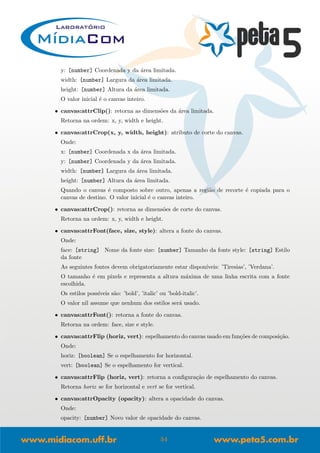 y: [number] Coordenada y da ´area limitada.
width: [number] Largura da ´area limitada.
height: [number] Altura da ´area limitada.
O valor inicial ´e o canvas inteiro.
• canvas:attrClip(): retorna as dimens˜oes da ´area limitada.
Retorna na ordem: x, y, width e height.
• canvas:attrCrop(x, y, width, height): atributo de corte do canvas.
Onde:
x: [number] Coordenada x da ´area limitada.
y: [number] Coordenada y da ´area limitada.
width: [number] Largura da ´area limitada.
height: [number] Altura da ´area limitada.
Quando o canvas ´e composto sobre outro, apenas a regi˜ao de recorte ´e copiada para o
canvas de destino. O valor inicial ´e o canvas inteiro.
• canvas:attrCrop(): retorna as dimens˜oes de corte do canvas.
Retorna na ordem: x, y, width e height.
• canvas:attrFont(face, size, style): altera a fonte do canvas.
Onde:
face: [string] Nome da fonte size: [number] Tamanho da fonte style: [string] Estilo
da fonte
As seguintes fontes devem obrigatoriamente estar dispon´ıveis: ’Tiresias’, ’Verdana’.
O tamanho ´e em pixels e representa a altura m´axima de uma linha escrita com a fonte
escolhida.
Os estilos poss´ıveis s˜ao: ’bold’, ’italic’ ou ’bold-italic’.
O valor nil assume que nenhum dos estilos ser´a usado.
• canvas:attrFont(): retorna a fonte do canvas.
Retorna na ordem: face, size e style.
• canvas:attrFlip (horiz, vert): espelhamento do canvas usado em fun¸c˜oes de composi¸c˜ao.
Onde:
horiz: [boolean] Se o espelhamento for horizontal.
vert: [boolean] Se o espelhamento for vertical.
• canvas:attrFlip (horiz, vert): retorna a conﬁgura¸c˜ao de espelhamento do canvas.
Retorna horiz se for horizontal e vert se for vertical.
• canvas:attrOpacity (opacity): altera a opacidade do canvas.
Onde:
opacity: [number] Novo valor de opacidade do canvas.
54
 