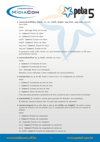 • canvas:drawEllipse (mode, xc, yc, width, height, ang start, ang end): desenha
uma elipse.
Onde:
mode: [string] Modo de desenho
xc: [n´umero] Centro da elipse
yc: [n´umero] Centro da elipse
width: [n´umero] Largura da elipse
height: [n´umero] Altura da elipse
ang start: [n´umero] ˆAngulo de in´ıcio
ang end: [n´umero] ˆAngulo de ﬁm
O parˆametro mode pode receber arc para desenhar apenas a circunferˆencia ou ﬁll para
preenchimento interno.
• canvas:drawText (x, y, text): desenha um texto.
Onde:
x: [n´umero] Coordenada do texto
y: [n´umero] Coordenada do texto
text: [string] Texto a ser desenhado
Desenha o texto utilizando a fonte conﬁgurada em canvas:attrFont().
• canvas:clear (x, y, w, h): limpa o canvas com a cor conﬁgurada em attrColor.
Onde:
x: [n´umero] Coordenada da ´area de clear
y: [n´umero] Coordenada da ´area de clear
w: [n´umero] Largura da ´area de clear
h: [n´umero] Altura da ´area de clear
Caso n˜ao sejam passados os parˆametros de ´area, assume-se que o canvas inteiro ser´a limpo.
• canvas:ﬂush (): atualiza o canvas ap´os opera¸c˜oes de desenho e de composi¸c˜ao.
´E suﬁciente cham´a-lo apenas uma vez ap´os uma sequˆencia de opera¸c˜oes.
• canvas:compose (x, y, src, [src x, src y, src width, src height]): faz sobre o canvas
(canvas de destino), em sua posi¸c˜ao (x,y), a composi¸c˜ao pixel a pixel com src (canvas de
origem).
Onde:
x: [n´umero] Posi¸c˜ao da composi¸c˜ao
y: [n´umero] Posi¸c˜ao da composi¸c˜ao
src: [canvas] Canvas a ser composto
src x: [n´umero] Posi¸c˜ao da composi¸c˜ao no canvas src
src y: [n´umero] Posi¸c˜ao da composi¸c˜ao no canvas src
src width: [n´umero] Largura da composi¸c˜ao no canvas src
56
 