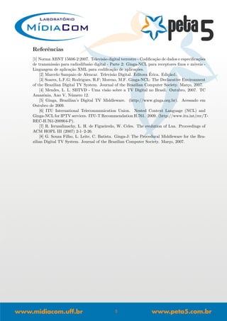 Referˆencias
[1] Norma ABNT 15606-2:2007. Televis˜ao digital terrestre - Codiﬁca¸c˜ao de dados e especiﬁca¸c˜oes
de transmiss˜ao para radiodifus˜ao digital - Parte 2: Ginga-NCL para receptores ﬁxos e m´oveis -
Linguagem de aplica¸c˜ao XML para codiﬁca¸c˜ao de aplica¸c˜oes.
[2] Marcelo Sampaio de Alencar. Televis˜ao Digital. Editora ´Erica. Edi¸c˜ao1.
[3] Soares, L.F.G; Rodrigues, R.F; Moreno, M.F. Ginga-NCL: The Declarative Environment
of the Brazilian Digital TV System. Journal of the Brazilian Computer Society. Mar¸co, 2007.
[4] Mendes, L. L. SBTVD - Uma vis˜ao sobre a TV Digital no Brasil. Outubro, 2007. TC
Amazˆonia, Ano V, N´umero 12.
[5] Ginga, Brazilian’s Digital TV Middleware. (http://www.ginga.org.br). Acessado em
Outubro de 2009.
[6] ITU International Telecommunication Union. Nested Context Language (NCL) and
Ginga-NCL for IPTV services. ITU-T Recommendation H.761. 2009. (http://www.itu.int/rec/T-
REC-H.761-200904-P).
[7] R. Ierusalimschy, L. H. de Figueiredo, W. Celes. The evolution of Lua. Proceedings of
ACM HOPL III (2007) 2-1–2-26.
[8] G. Souza Filho, L. Leite, C. Batista. Ginga-J: The Procedural Middleware for the Bra-
zilian Digital TV System. Journal of the Brazilian Computer Society. Mar¸co, 2007.
5
 