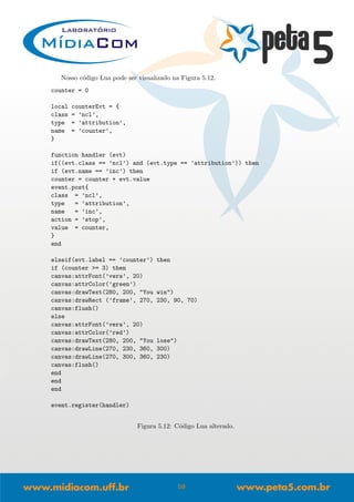Nosso c´odigo Lua pode ser visualizado na Figura 5.12.
counter = 0
local counterEvt = {
class = ’ncl’,
type = ’attribution’,
name = ’counter’,
}
function handler (evt)
if((evt.class == ’ncl’) and (evt.type == ’attribution’)) then
if (evt.name == ’inc’) then
counter = counter + evt.value
event.post{
class = ’ncl’,
type = ’attribution’,
name = ’inc’,
action = ’stop’,
value = counter,
}
end
elseif(evt.label == ’counter’) then
if (counter >= 3) then
canvas:attrFont(’vera’, 20)
canvas:attrColor(’green’)
canvas:drawText(280, 200, "You win")
canvas:drawRect (’frame’, 270, 230, 90, 70)
canvas:flush()
else
canvas:attrFont(’vera’, 20)
canvas:attrColor(’red’)
canvas:drawText(280, 200, "You lose")
canvas:drawLine(270, 230, 360, 300)
canvas:drawLine(270, 300, 360, 230)
canvas:flush()
end
end
end
event.register(handler)
Figura 5.12: C´odigo Lua alterado.
59
 