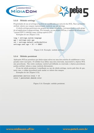 5.3.3 M´odulo settings
Propriedades de um n´o settings s´o podem ser modiﬁcadas por meio de elos NCL. N˜ao ´e permitido
atribuir valores aos campos representando vari´aveis nos n´os settings.
A tabela settings particiona seus grupos em v´arias subtabelas, correspondendo a cada grupo
do n´o application/x-ginga-settings. Por exemplo, em um objeto NCLua, a vari´avel do n´o settings
”system.CPU”´e referida como settings.system.CPU.
Exemplos de uso (Figura 5.13).
lang = settings.system.language
age = settings.user.age
val = settings.default.selBorderColor
settings.user.age = 18 --> ERRO!
Figura 5.13: Exemplo: m´odulo settings.
5.3.4 M´odulo persistent
Aplica¸c˜oes NCLua permitem que dados sejam salvos em uma ´area restrita do middleware e recu-
perados entre execu¸c˜oes. O exibidor Lua deﬁne uma ´area reservada, inaccess´ıvel a objetos NCL
n˜ao procedurais. N˜ao existe nenhuma vari´avel pr´e-deﬁnida ou reservada e objetos procedurais
podem atribuir valores a essas vari´aveis diretamente.
O uso da tabela persistent ´e semelhante ao uso da tabela settings, exceto pelo fato de que,
neste caso, o c´odigo procedural pode mudar os valores dos campos.
Exemplos de uso (Figura 5.14).
persistent.service.total = 10
color = persistent.shared.color
Figura 5.14: Exemplo: m´odulo persistent.
60
 
