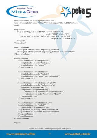 <?xml version="1.0" encoding="ISO-8859-1"?>
<ncl id="exemplo01" xmlns="http://www.ncl.org.br/NCL3.0/EDTVProfile">
<head>
<regionBase>
<region id="rg_video" left="0" top="0" width="100%"
height="100%" zIndex="1">
<region id="rg_button" left="40%" top="40%" width="20%"
height="20%" zIndex="3"/>
</region>
</regionBase>
<descriptorBase>
<descriptor id="dp_video" region="rg_video"/>
<descriptor id="dp_button" region="rg_button" focusIndex="0"/>
</descriptorBase>
<connectorBase>
<causalConnector id="onBeginStart">
<simpleCondition role="onBegin"/>
<simpleAction role="start"/>
</causalConnector>
<causalConnector id="onEndStop">
<simpleCondition role="onEnd"/>
<simpleAction role="stop" max="unbounded"/>
</causalConnector>
<causalConnector id="onSelectionStopSet">
<simpleCondition role="onSelection"/>
<connectorParam name="var"/>
<compoundAction operator="seq">
<simpleAction role="stop" max="unbounded"/>
<simpleAction role="set" value="$var"/>
</compoundAction>
</causalConnector>
<causalConnector id="onEndStopStart">
<simpleCondition role="onEnd"/>
<compoundAction operator="seq">
<simpleAction role="stop" max="unbounded"/>
<simpleAction role="start" max="unbounded"/>
</compoundAction>
</causalConnector>
</connectorBase>
</head>
Figura A.5: Parte 1 do exemplo completo do Cap´ıtulo 5.
67
 