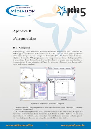Apˆendice B
Ferramentas
B.1 Composer
O Composer [1] ´e uma ferramenta de autoria hiperm´ıdia desenvolvida pelo Laborat´orio Te-
leM´ıdia [2] do Departamento de Inform´atica da PUC-Rio. Ele ´e um editor gr´aﬁco que fornece
v´arias vis˜oes integradas para a cria¸c˜ao de documentos NCL. As diversas vis˜oes facilitam a
edi¸c˜ao de documentos NCL por programadores com pouco conhecimento da linguagem NCL.
A apresenta¸c˜ao de um documento em diversas vis˜oes fornece ao usu´ario uma maior intui¸c˜ao no
desenvolvimento de suas aplica¸c˜oes. A Figura B.1 apresenta o Composer e as diversas vis˜oes
que o usu´ario pode trabalhar.
Figura B.1: Ferramenta de autoria Composer.
A vers˜ao atual do Composer permite ao usu´ario trabalhar com vis˜oes Estrutural 1, Temporal
2, Textual 3 e de Leiaute 4.
A Vis˜ao Estrutural (Structural View) apresenta os n´os e os elos entre os n´os. A Figura B.2
apresenta a vis˜ao estrutural de um documento NCL. Um n´o de m´ıdia ´e ilustrado por um ´ıcone
representando seu conte´udo. Uma composi¸c˜ao ´e desenhada como uma caixa (cubo) e, quando
ela ´e aberta (expanded), como um retˆangulo, com n´os ﬁlhos e links dentro.
71
 