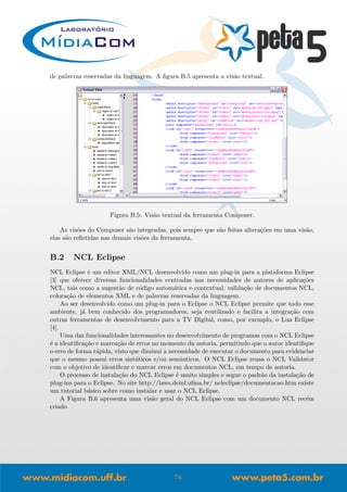 de palavras reservadas da linguagem. A ﬁgura B.5 apresenta a vis˜ao textual.
Figura B.5: Vis˜ao textual da ferramenta Composer.
As vis˜oes do Composer s˜ao integradas, pois sempre que s˜ao feitas altera¸c˜oes em uma vis˜ao,
elas s˜ao reﬂetidas nas demais vis˜oes da ferramenta.
B.2 NCL Eclipse
NCL Eclipse ´e um editor XML/NCL desenvolvido como um plug-in para a plataforma Eclipse
[3] que oferece diversas funcionalidades centradas nas necessidades de autores de aplica¸c˜oes
NCL, tais como a sugest˜ao de c´odigo autom´atica e contextual, valida¸c˜ao de documentos NCL,
colora¸c˜ao de elementos XML e de palavras reservadas da linguagem.
Ao ser desenvolvido como um plug-in para o Eclipse o NCL Eclipse permite que todo esse
ambiente, j´a bem conhecido dos programadores, seja reutilizado e facilita a integra¸c˜ao com
outras ferramentas de desenvolvimento para a TV Digital, como, por exemplo, o Lua Eclipse
[4].
Uma das funcionalidades interessantes no desenvolvimento de programas com o NCL Eclipse
´e a identiﬁca¸c˜ao e marca¸c˜ao de erros no momento da autoria, permitindo que o autor identiﬁque
o erro de forma r´apida, visto que diminui a necessidade de executar o documento para evidenciar
que o mesmo possui erros sint´aticos e/ou semˆanticos. O NCL Eclipse reusa o NCL Validator
com o objetivo de identiﬁcar e marcar erros em documentos NCL, em tempo de autoria.
O processo de instala¸c˜ao do NCL Eclipse ´e muito simples e segue o padr˜ao da instala¸c˜ao de
plug-ins para o Eclipse. No site http://laws.deinf.ufma.br/ ncleclipse/documentacao.htm existe
um tutorial b´asico sobre como instalar e usar o NCL Eclipse.
A Figura B.6 apresenta uma vis˜ao geral do NCL Eclipse com um documento NCL rec´em
criado.
74
 