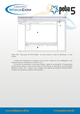 Figura B.6: Vis˜ao geral do NCL Eclipse: a) vis˜ao textual; b) vis˜ao de problemas; c) vis˜ao
outline.
A Figura B.7 apresenta um documento com um erro, a linha do erro ´e sublinhada e uma
descri¸c˜ao pode ser visualizada na Problem View .
Na autoria de documentos o autor pode utilizar a op¸c˜ao de autocomplete. O programador
precisa apenas colocar o cursor em um trecho de texto interno ao conte´udo de um determinado
elemento e teclar “Ctrl + espa¸co” para visualizar uma sugest˜ao dos poss´ıveis elementos ﬁlhos.
A Figura B.8 apresenta a op¸c˜ao de autocomplete.
75
 