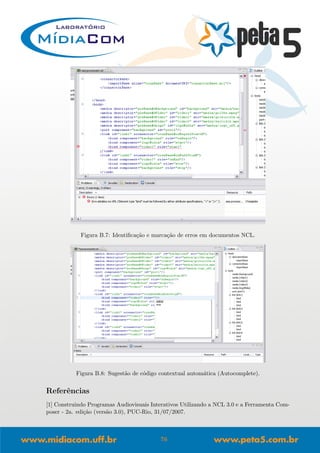 Figura B.7: Identiﬁca¸c˜ao e marca¸c˜ao de erros em documentos NCL.
Figura B.8: Sugest˜ao de c´odigo contextual autom´atica (Autocomplete).
Referˆencias
[1] Construindo Programas Audiovisuais Interativos Utilizando a NCL 3.0 e a Ferramenta Com-
poser - 2a. edi¸c˜ao (vers˜ao 3.0), PUC-Rio, 31/07/2007.
76
 