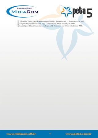 [2] TeleM´ıdia (http://www.telemidia.puc-rio.br). Acessado em 14 de outubro de 2009.
[3] Eclipse (http://www.eclipse.org). Acessado em 19 de outubro de 2009.
[4] LuaEclipse (http://luaeclipse.luaforge.net). Acessado em 19 de outubro de 2009.
77
 
