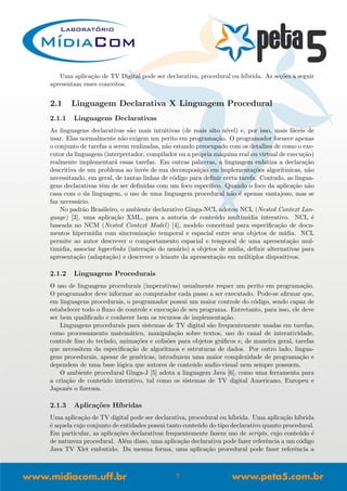 Uma aplica¸c˜ao de TV Digital pode ser declarativa, procedural ou h´ıbrida. As se¸c˜oes a seguir
apresentam esses conceitos.
2.1 Linguagem Declarativa X Linguagem Procedural
2.1.1 Linguagens Declarativas
As linguagens declarativas s˜ao mais intuitivas (de mais alto n´ıvel) e, por isso, mais f´aceis de
usar. Elas normalmente n˜ao exigem um perito em programa¸c˜ao. O programador fornece apenas
o conjunto de tarefas a serem realizadas, n˜ao estando preocupado com os detalhes de como o exe-
cutor da linguagem (interpretador, compilador ou a pr´opria m´aquina real ou virtual de execu¸c˜ao)
realmente implementar´a essas tarefas. Em outras palavras, a linguagem enfatiza a declara¸c˜ao
descritiva de um problema ao inv´es de sua decomposi¸c˜ao em implementa¸c˜oes algor´ıtmicas, n˜ao
necessitando, em geral, de tantas linhas de c´odigo para deﬁnir certa tarefa. Contudo, as lingua-
gens declarativas tˆem de ser deﬁnidas com um foco espec´ıﬁco. Quando o foco da aplica¸c˜ao n˜ao
casa com o da linguagem, o uso de uma linguagem procedural n˜ao ´e apenas vantajoso, mas se
faz necess´ario.
No padr˜ao Brasileiro, o ambiente declarativo Ginga-NCL adotou NCL (Nested Context Lan-
guage) [3], uma aplica¸c˜ao XML, para a autoria de conte´udo multim´ıdia interativo. NCL ´e
baseada no NCM (Nested Context Model) [4], modelo conceitual para especiﬁca¸c˜ao de docu-
mentos hiperm´ıdia com sincroniza¸c˜ao temporal e espacial entre seus objetos de m´ıdia. NCL
permite ao autor descrever o comportamento espacial e temporal de uma apresenta¸c˜ao mul-
tim´ıdia, associar hyperlinks (intera¸c˜ao do usu´ario) a objetos de m´ıdia, deﬁnir alternativas para
apresenta¸c˜ao (adapta¸c˜ao) e descrever o leiaute da apresenta¸c˜ao em m´ultiplos dispositivos.
2.1.2 Linguagens Procedurais
O uso de linguagens procedurais (imperativas) usualmente requer um perito em programa¸c˜ao.
O programador deve informar ao computador cada passo a ser executado. Pode-se aﬁrmar que,
em linguagens procedurais, o programador possui um maior controle do c´odigo, sendo capaz de
estabelecer todo o ﬂuxo de controle e execu¸c˜ao de seu programa. Entretanto, para isso, ele deve
ser bem qualiﬁcado e conhecer bem os recursos de implementa¸c˜ao.
Linguagens procedurais para sistemas de TV digital s˜ao frequentemente usadas em tarefas,
como processamento matem´atico, manipula¸c˜ao sobre textos, uso do canal de interatividade,
controle ﬁno do teclado, anima¸c˜oes e colis˜oes para objetos gr´aﬁcos e, de maneira geral, tarefas
que necessitem da especiﬁca¸c˜ao de algoritmos e estruturas de dados. Por outro lado, lingua-
gens procedurais, apesar de gen´ericas, introduzem uma maior complexidade de programa¸c˜ao e
dependem de uma base l´ogica que autores de conte´udo audio-visual nem sempre possuem.
O ambiente procedural Ginga-J [5] adota a linguagem Java [6], como uma ferramenta para
a cria¸c˜ao de conte´udo interativo, tal como os sistemas de TV digital Americano, Europeu e
Japonˆes o ﬁzeram.
2.1.3 Aplica¸c˜oes H´ıbridas
Uma aplica¸c˜ao de TV digital pode ser declarativa, procedural ou h´ıbrida. Uma aplica¸c˜ao h´ıbrida
´e aquela cujo conjunto de entidades possui tanto conte´udo do tipo declarativo quanto procedural.
Em particular, as aplica¸c˜oes declarativas frequentemente fazem uso de scripts, cujo conte´udo ´e
de natureza procedural. Al´em disso, uma aplica¸c˜ao declarativa pode fazer referˆencia a um c´odigo
Java TV Xlet embutido. Da mesma forma, uma aplica¸c˜ao procedural pode fazer referˆencia a
7
 