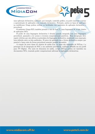 uma aplica¸c˜ao declarativa, contendo, por exemplo, conte´udo gr´aﬁco, ou pode construir e iniciar
a apresenta¸c˜ao de aplica¸c˜oes com conte´udo declarativo. Portanto, ambos os tipos de aplica¸c˜ao
no middleware Ginga podem utilizar as facilidades dos ambientes de aplica¸c˜ao declarativo e
procedural.
O ambiente Ginga-NCL tamb´em permite o uso de Lua [7], uma linguagem de script, dentro
de aplica¸c˜oes NCL.
O poder de uma linguagem declarativa ´e elevado quando integrada com uma linguagem
procedural, passando a ter acesso a recursos computacionais gen´ericos. Essa integra¸c˜ao deve
seguir crit´erios que n˜ao afetem os princ´ıpios da linguagem declarativa, mantendo uma separa¸c˜ao
bem deﬁnida entre os dois ambientes. O autor da aplica¸c˜ao usa a forma declarativa sempre que
poss´ıvel e lan¸ca m˜ao da forma procedural somente quando necess´ario.
A cria¸c˜ao da nova classe de objetos de m´ıdia Lua, os quais s˜ao chamados de NCLua, ´e a
principal via de integra¸c˜ao de NCL a um ambiente procedural, conforme deﬁnido em seu perﬁl
para TV Digital. Por meio de elementos de m´ıdia, scripts NCLua podem ser inseridos em
documentos NCL, trazendo poder computacional adicional `as aplica¸c˜oes declarativas.
8
 