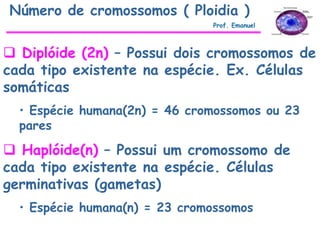  Diplóide (2n) – Possui dois cromossomos de
cada tipo existente na espécie. Ex. Células
somáticas
• Espécie humana(2n) = 46 cromossomos ou 23
pares
 Haplóide(n) – Possui um cromossomo de
cada tipo existente na espécie. Células
germinativas (gametas)
• Espécie humana(n) = 23 cromossomos
Número de cromossomos ( Ploidia )
Prof. Emanuel
 