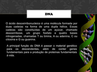 DNA
O ácido desoxirribonucleico é uma molécula formada por
duas cadeias na forma de uma dupla hélice. Essas
cadeias são constituídas de um açúcar, chamado
desoxirribose, um grupo fosfato e quatro bases
nitrogenadas, chamadas T ou timina, A ou adenina, C ou
citosina e G ou guanina.
A principal função do DNA é passar o material genético
para os descendentes, além de conter genes
fundamentais para a produção de proteínas fundamentais
à vida.

 