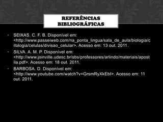 REFERÊNCIAS
BIBLIOGRÁFICAS
•

SEIXAS. C. F. B. Disponível em:
<http://www.passeiweb.com/na_ponta_lingua/sala_de_aula/biologia/c
itologia/celulas/divisao_celular>. Acesso em: 13 out. 2011.

•

SILVA. A. M. P. Disponível em:
<http://www.joinville.udesc.br/sbs/professores/arlindo/materiais/apost
ila.pdf>. Acesso em: 18 out. 2011.

•

BARBOSA. D. Disponível em:
<http://www.youtube.com/watch?v=GrsmRyXkEbI>. Acesso em: 11
out. 2011.

 