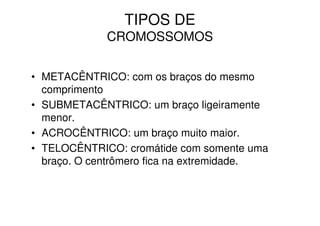 TIPOS DE
             CROMOSSOMOS


• METACÊNTRICO: com os braços do mesmo
  comprimento
• SUBMETACÊNTRICO: um braço ligeiramente
  menor.
• ACROCÊNTRICO: um braço muito maior.
• TELOCÊNTRICO: cromátide com somente uma
  braço. O centrômero fica na extremidade.
 