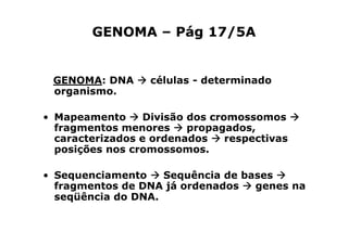 GENOMA – Pág 17/5A


 GENOMA: DNA       células - determinado
 organismo.

• Mapeamento      Divisão dos cromossomos
  fragmentos menores      propagados,
  caracterizados e ordenados     respectivas
  posições nos cromossomos.

• Sequenciamento    Sequência de bases
  fragmentos de DNA já ordenados   genes na
  seqüência do DNA.
 