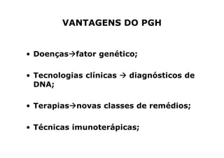 VANTAGENS DO PGH


• Doenças fator genético;

• Tecnologias clínicas   diagnósticos de
  DNA;

• Terapias novas classes de remédios;

• Técnicas imunoterápicas;
 