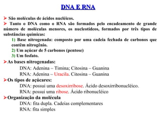 DNA E RNADNA E RNA
 São moléculas de ácidos nucléicos.
 Tanto o DNA como o RNA são formados pelo encadeamento de grande
número de moléculas menores, os nucleotídeos, formados por três tipos de
substâncias químicas:
1) Base nitrogenada: composto por uma cadeia fechada de carbonos que
contêm nitrogênio.
2) Um açúcar de 5 carbonos (pentose)
3) Um fosfato.
As bases nitrogenadas:
DNA: Adenina – Timina; Citosina – Guanina
RNA: Adenina – Uracila. Citosina – Guanina
Os tipos de açúcares:
DNA: possui uma desoxirribose. Ácido desoxirribonucléico.
RNA: possui uma ribose. Ácido ribonucléico
Organização da molécula
DNA: fita dupla. Cadeias complementares
RNA: fita simples
 
