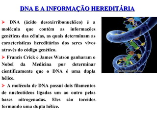 DNA E A INFORMAÇÃO HEREDITÁRIADNA E A INFORMAÇÃO HEREDITÁRIA
 DNA (ácido desoxirribonucléico) é a
molécula que contém as informações
genéticas das células, as quais determinam as
características hereditárias dos seres vivos
através do código genético.
 Francis Crick e James Watson ganharam o
Nobel da Medicina por determinar
cientificamente que o DNA é uma dupla
hélice.
 A molécula de DNA possui dois filamentos
de nucleotídeos ligadas um ao outro pelas
bases nitrogenadas. Eles são torcidos
formando uma dupla hélice.
 