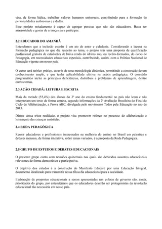 visa, de forma lúdica, trabalhar valores humanos universais, contribuindo para a formação de
personalidades autônomas e cidadãs.
Esse projeto notadamente é capaz de agregar pessoas que não são educadores. Basta ter
amorosidade e gostar de crianças para participar.
2.2 EDUCADOR DO AMANHÃ
Entendemos que a inclusão escolar é um ato de amor e cidadania. Considerando a lacuna na
formação pedagógica no que diz respeito ao tema, o projeto trás uma proposta de qualificação
profissional gratuita de estudantes de baixa renda do último ano, ou recém-formados, do curso de
Pedagogia, em necessidades educativas especiais, contribuindo, assim, com a Política Nacional de
Educação vigente em nosso país.
O curso será teórico-prático, através de uma metodologia dinâmica, permitindo a construção de um
conhecimento amplo, e que tenha aplicabilidade efetiva na práxis pedagógica. O conteúdo
programático inclui as principais deficiências, distúrbios e problemas de aprendizagem, dentre
outros temas.
2.3 AÇÃO CIDADÃ: LEITURA E ESCRITA
Mais da metade (55,4%) dos alunos do 3º ano do ensino fundamental no país não leem e não
interpretam um texto de forma correta, segundo informações da 2ª Avaliação Brasileira do Final do
Ciclo de Alfabetização, a Prova ABC, divulgada pelo movimento Todos pela Educação no ano de
2013.
Diante dessa triste realidade, o projeto visa promover reforço no processo de alfabetização e
letramento das crianças assistidas.
2.4 RODA PEDAGÓGICA
Reunir educadores e profissionais interessados na melhoria do ensino no Brasil em palestras e
debates mensais, de forma interativa, sobre temas variados, é a proposta da Roda Pedagógica.

2.5 GRUPO DE ESTUDOS E DEBATES EDUCACIONAIS
O presente grupo conta com reuniões quinzenais nas quais são debatidos assuntos educacionais
relevantes de forma democrática e participativa.
O objetivo dos estudos é a construção do Manifesto Educare por uma Educação Integral,
documento idealizado para transmitir nossa filosofia educacional para a sociedade.
Elaboração de propostas educacionais a serem apresentadas nas esferas de governo são, ainda,
prioridades do grupo, por entendermos que os educadores deverão ser protagonistas da revolução
educacional tão necessária em nosso país.

 