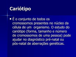 Cariótipo É o conjunto de todos os cromossomos presentes no núcleo da célula de um  organismo. O estudo do cariótipo (forma, tamanho e número de cromossomos de uma pessoa) pode ajudar no diagnóstico pré-natal ou pós-natal de aberrações genéticas.   